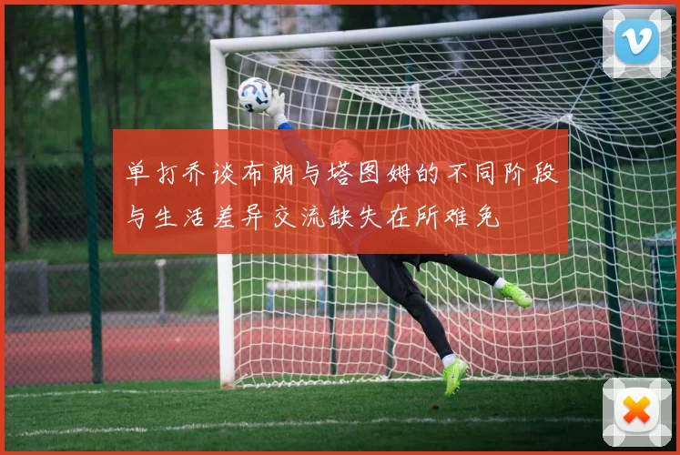 单打乔谈布朗与塔图姆的不同阶段与生活差异交流缺失在所难免